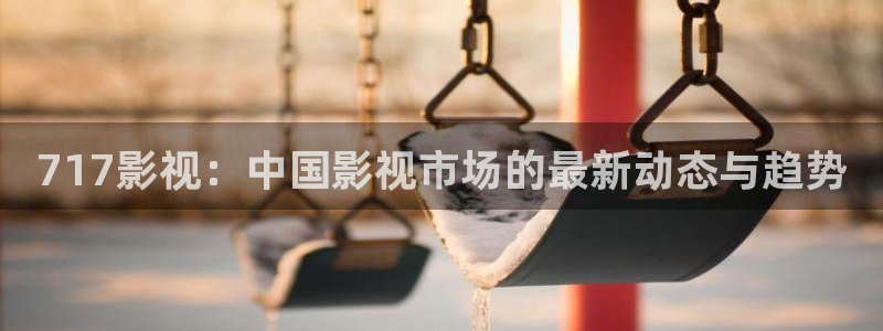 元宇宙轨道飞行影院：717影视：中国影视市场的最新动态与趋势